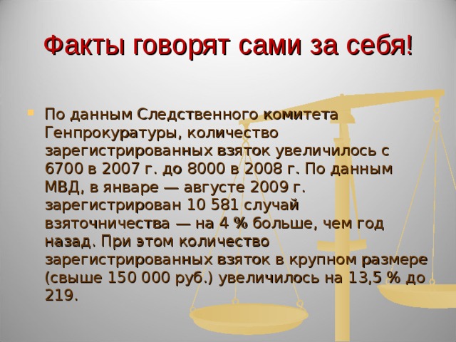 Факты говорят сами за себя! По данным Следственного комитета Генпрокуратуры, количество зарегистрированных взяток увеличилось с 6700 в 2007 г. до 8000 в 2008 г. По данным МВД, в январе — августе 2009 г. зарегистрирован 10 581 случай взяточничества — на 4 % больше, чем год назад. При этом количество зарегистрированных взяток в крупном размере (свыше 150 000 руб.) увеличилось на 13,5 % до 219. 