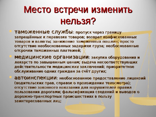 Место встречи изменить нельзя? таможенные службы : пропуск через границу запрещённых к перевозке товаров; возврат конфискованных товаров и валюты; занижение таможенных пошлин; просто отсутствие необоснованных задержек груза; необоснованные отсрочки таможенных платежей; медицинские организации : закупка оборудования и лекарств по завышенным ценам; выдача несоответствующих действительности медицинских заключений; приоритетное обслуживание одних граждан за счёт других; автоинспекции : необоснованное предоставление лицензий (водительских прав, справок о прохождении техосмотра); отсутствие законного наказания для нарушителей правил пользования дорогами; фальсификация сведений и выводов о дорожно-транспортных происшествиях в пользу заинтересованных лиц;  