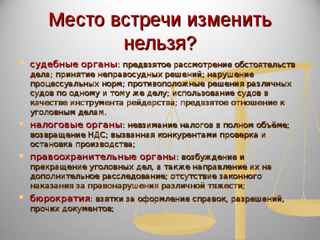 Место встречи изменить нельзя? судебные органы : предвзятое рассмотрение обстоятельств дела; принятие неправосудных решений; нарушение процессуальных норм; противоположные решения различных судов по одному и тому же делу; использование судов в качестве инструмента рейдерства; предвзятое отношение к уголовным делам. налоговые органы : невзимание налогов в полном объёме; возвращение НДС; вызванная конкурентами проверка и остановка производства; правоохранительные органы : возбуждение и прекращение уголовных дел, а также направление их на дополнительное расследование; отсутствие законного наказания за правонарушения различной тяжести; бюрократия : взятки за оформление справок, разрешений, прочих документов; 