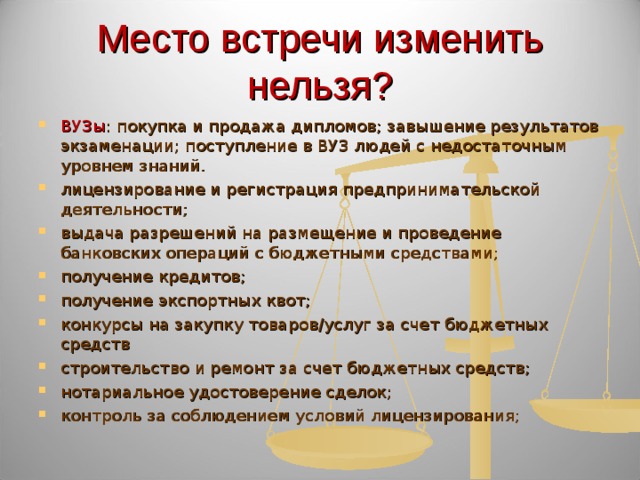 Место встречи изменить нельзя? ВУЗы : покупка и продажа дипломов; завышение результатов экзаменации; поступление в ВУЗ людей с недостаточным уровнем знаний. лицензирование и регистрация предпринимательской деятельности; выдача разрешений на размещение и проведение банковских операций с бюджетными средствами; получение кредитов; получение экспортных квот; конкурсы на закупку товаров/услуг за счет бюджетных средств строительство и ремонт за счет бюджетных средств; нотариальное удостоверение сделок; контроль за соблюдением условий лицензирования;  