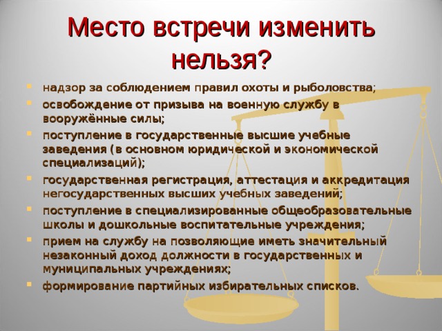 Место встречи изменить нельзя? надзор за соблюдением правил охоты и рыболовства; освобождение от призыва на военную службу в вооружённые силы; поступление в государственные высшие учебные заведения (в основном юридической и экономической специализаций); государственная регистрация, аттестация и аккредитация негосударственных высших учебных заведений; поступление в специализированные общеобразовательные школы и дошкольные воспитательные учреждения; прием на службу на позволяющие иметь значительный незаконный доход должности в государственных и муниципальных учреждениях; формирование партийных избирательных списков.  