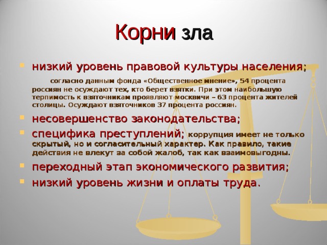 Корни зла низкий уровень правовой культуры населения ;        согласно данным фонда «Общественное мнение», 54 процента россиян не осуждают тех, кто берет взятки. При этом наибольшую терпимость к взяточникам проявляют москвичи – 63 процента жителей столицы. Осуждают взяточников 37 процента россиян. несовершенство законодательства; специфика преступлений; коррупция имеет не только скрытый, но и согласительный характер. Как правило, такие действия не влекут за собой жалоб, так как взаимовыгодны. переходный этап экономического развития; низкий уровень жизни и оплаты труда. 