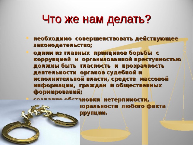 Что же нам делать? необходимо совершенствовать действующее законодательство; одним из главных принципов борьбы с коррупцией и организованной преступностью должны быть гласность и прозрачность деятельности органов судебной и исполнительной власти, средств массовой информации, граждан и общественных формирований; создание обстановки нетерпимости, осуждения, аморальности любого факта проявления коррупции.  