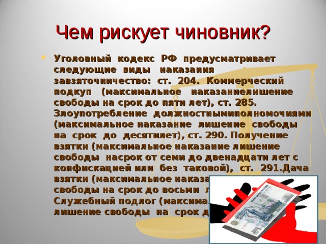 Чем рискует чиновник? Уголовный кодекс РФ предусматривает следующие виды наказания завзяточничество: ст. 204. Коммерческий подкуп (максимальное наказаниелишение свободы на срок до пяти лет), ст. 285. Злоупотребление должностнымиполномочиями (максимальное наказание лишение свободы на срок до десятилет), ст. 290. Получение взятки (максимальное наказание лишение свободы насрок от семи до двенадцати лет с конфискацией или без таковой), ст. 291.Дача взятки (максимальное наказание лишение свободы на срок до восьми лет), ст. 292. Служебный подлог (максимальное наказание лишение свободы на срок до двух лет). 