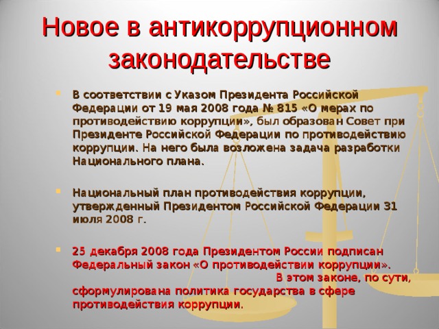 Новое в антикоррупционном законодательстве В соответствии с Указом Президента Российской Федерации от 19 мая 2008 года № 815 «О мерах по противодействию коррупции», был образован Совет при Президенте Российской Федерации по противодействию коррупции. На него была возложена задача разработки Национального плана.  Национальный план противодействия коррупции, утвержденный Президентом Российской Федерации 31 июля 2008 г.  25 декабря 2008 года Президентом России подписан Федеральный закон «О противодействии коррупции». В этом законе, по сути, сформулирована политика государства в сфере противодействия коррупции.    