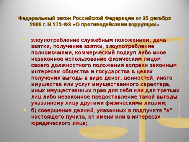   Федеральный закон Российской Федерации от 25 декабря 2008 г. N 273-ФЗ «О противодействии коррупции»   злоупотребление служебным положением, дача взятки, получение взятки, злоупотребление полномочиями, коммерческий подкуп либо иное незаконное использование физическим лицом своего должностного положения вопреки законным интересам общества и государства в целях получения выгоды в виде денег, ценностей, иного имущества или услуг имущественного характера, иных имущественных прав для себя или для третьих лиц либо незаконное предоставление такой выгоды указанному лицу другими физическими лицами; б) совершение деяний, указанных в подпункте 