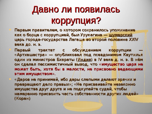 Давно ли появилась коррупция? Первым правителем, о котором сохранилось упоминание как о борце с коррупцией, был Урукагина — шумерский царь города-государства Лагаша во второй половине XXIV века до. н. э. Первый трактат с обсуждением коррупции — «Артхашастра» — опубликовал под псевдонимом Каутилья один из министров Бхараты ( Индия ) в IV веке д. н. э. В нём он сделал пессимистичный вывод, что «имущество царя не может быть, хотя бы в малости, не присвоено ведающими этим имуществом». «Даров не принимай, ибо дары слепыми делают зрячих и превращают дело правых»; «Не присваивайте незаконно имущества друг друга и не подкупайте судей, чтобы намеренно присвоить часть собственности других людей» (Коран) 