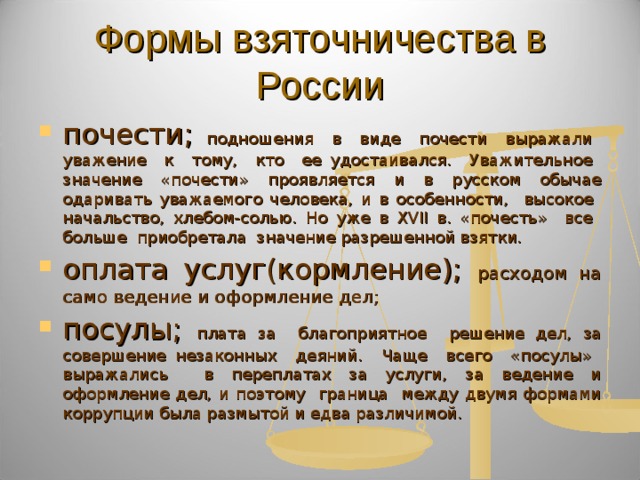 Формы взяточничества в России почести; подношения в виде почести выражали уважение к тому, кто ее удостаивался. Уважительное значение «почести» проявляется и в русском обычае одаривать уважаемого человека, и в особенности, высокое начальство, хлебом-солью. Но уже в XVII в. «почесть» все больше приобретала значение разрешенной взятки. оплата услуг(кормление); расходом на само ведение и оформление дел; посулы; плата за благоприятное решение дел, за совершение незаконных деяний. Чаще всего «посулы» выражались в переплатах за услуги, за ведение и оформление дел, и поэтому граница между двумя формами коррупции была размытой и едва различимой. 