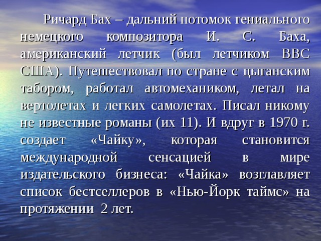  Ричард Бах – дальний потомок гениального немецкого композитора И. С. Баха, американский летчик (был летчиком ВВС США). Путешествовал по стране с цыганским табором, работал автомехаником, летал на вертолетах и легких самолетах. Писал никому не известные романы (их 11). И вдруг в 1970 г. создает «Чайку», которая становится международной сенсацией в мире издательского бизнеса: «Чайка» возглавляет список бестселлеров в «Нью-Йорк таймс» на протяжении 2 лет. 