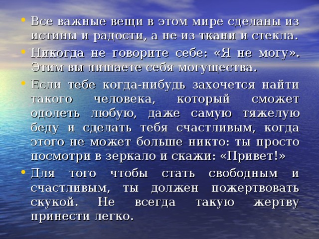 Все важные вещи в этом мире сделаны из истины и радости, а не из ткани и стекла. Никогда не говорите себе: «Я не могу». Этим вы лишаете себя могущества. Если тебе когда-нибудь захочется найти такого человека, который сможет одолеть любую, даже самую тяжелую беду и сделать тебя счастливым, когда этого не может больше никто: ты просто посмотри в зеркало и скажи: «Привет!» Для того чтобы стать свободным и счастливым, ты должен пожертвовать скукой. Не всегда такую жертву принести легко.  