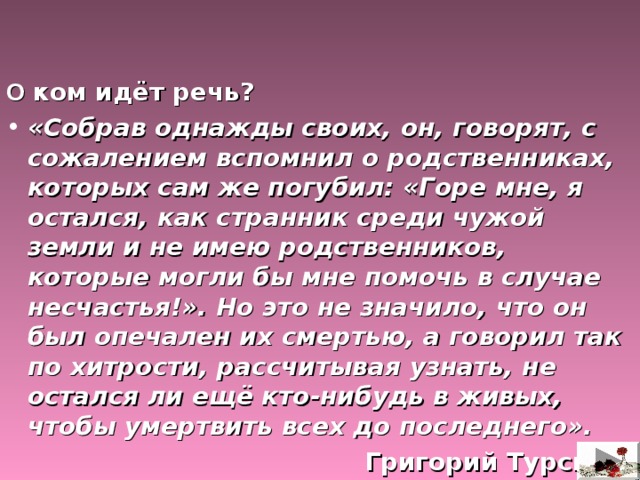   О ком идёт речь? «Собрав однажды своих, он, говорят, с сожалением вспомнил о родственниках, которых сам же погубил: «Горе мне, я остался, как странник среди чужой земли и не имею родственников, которые могли бы мне помочь в случае несчастья!». Но это не значило, что он был опечален их смертью, а говорил так по хитрости, рассчитывая узнать, не остался ли ещё кто-нибудь в живых, чтобы умертвить всех до последнего». Григорий Турский. 