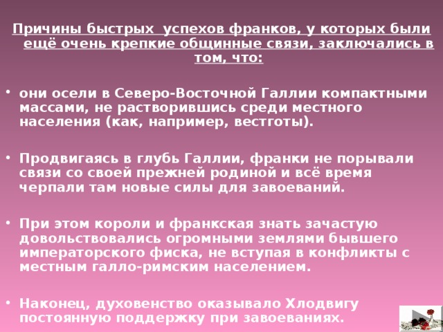  Причины быстрых успехов франков, у которых были ещё очень крепкие общинные связи, заключались в том, что:  они осели в Северо-Восточной Галлии компактными массами, не растворившись среди местного населения (как, например, вестготы).  Продвигаясь в глубь Галлии, франки не порывали связи со своей прежней родиной и всё время черпали там новые силы для завоеваний.  При этом короли и франкская знать зачастую довольствовались огромными землями бывшего императорского фиска, не вступая в конфликты с местным галло-римским населением.  Наконец, духовенство оказывало Хлодвигу постоянную поддержку при завоеваниях.  