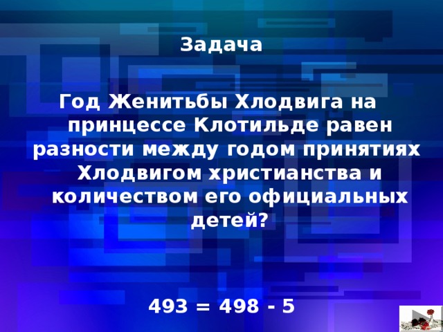  Задача  Год Женитьбы Хлодвига на принцессе Клотильде равен разности между годом принятиях Хлодвигом христианства и количеством его официальных детей?   493 = 498 - 5 