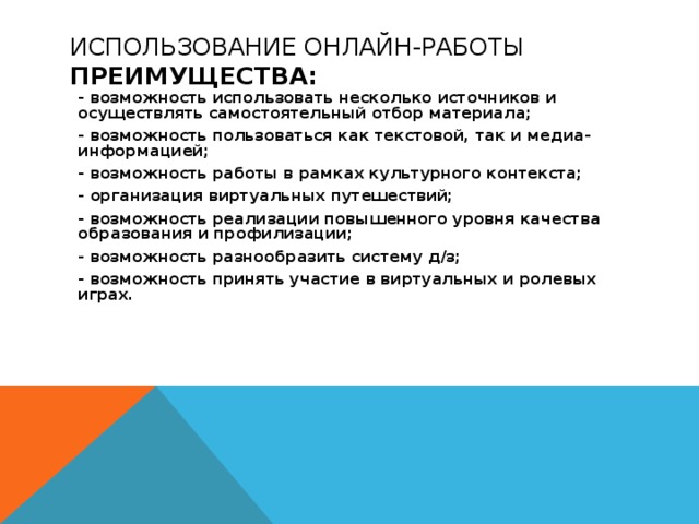 ИСПОЛЬЗОВАНИЕ ОНЛАЙН-РАБОТЫ  ПРЕИМУЩЕСТВА:   - возможность использовать несколько источников и осуществлять самостоятельный отбор материала; - возможность пользоваться как текстовой, так и медиа-информацией; - возможность работы в рамках культурного контекста; - организация виртуальных путешествий; - возможность реализации повышенного уровня качества образования и профилизации; - возможность разнообразить систему д/з; - возможность принять участие в виртуальных и ролевых играх. 