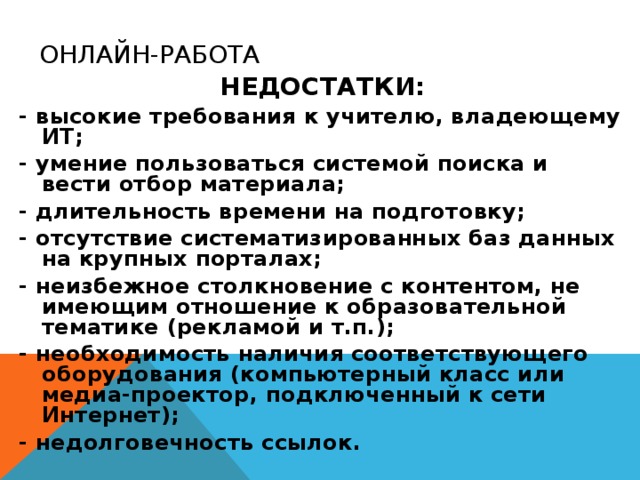 ОНЛАЙН-РАБОТА НЕДОСТАТКИ: - высокие требования к учителю, владеющему ИТ; - умение пользоваться системой поиска и вести отбор материала; - длительность времени на подготовку; - отсутствие систематизированных баз данных на крупных порталах; - неизбежное столкновение с контентом, не имеющим отношение к образовательной тематике (рекламой и т.п.); - необходимость наличия соответствующего оборудования (компьютерный класс или медиа-проектор, подключенный к сети Интернет); - недолговечность ссылок.  