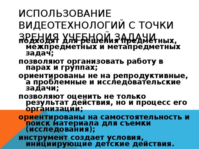 ИСПОЛЬЗОВАНИЕ ВИДЕОТЕХНОЛОГИЙ С ТОЧКИ ЗРЕНИЯ УЧЕБНОЙ ЗАДАЧИ подходят для решения предметных, межпредметных и метапредметных задач; позволяют организовать работу в парах и группах; ориентированы не на репродуктивные, а проблемные и исследовательские задачи; позволяют оценить не только результат действия, но и процесс его организации; ориентированы на самостоятельность и поиск материала для съемки (исследования); инструмент создает условия, инициирующие детские действия. 