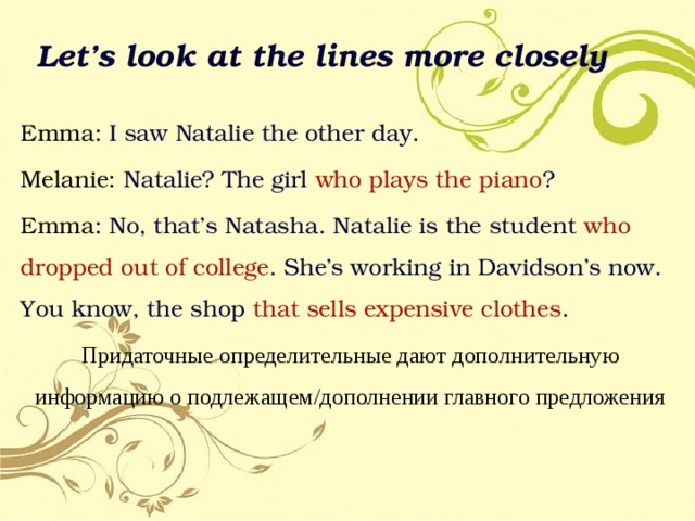 Let’s look at the lines more closely Emma: I saw Natalie the other day. Melanie: Natalie? The girl who  plays  the piano ? Emma: No, that’s Natasha. Natalie is the student who dropped out of  college . She’s working in Davidson’s now. You know, the shop that  sells expensive clothes . Придаточные определительные дают дополнительную информацию о подлежащем/дополнении главного предложения 