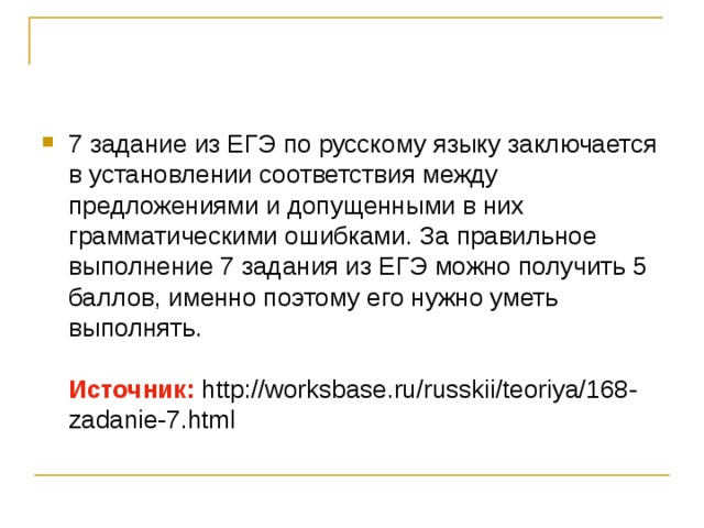 7 задание из ЕГЭ по русскому языку заключается в установлении соответствия между предложениями и допущенными в них грамматическими ошибками. За правильное выполнение 7 задания из ЕГЭ можно получить 5 баллов, именно поэтому его нужно уметь выполнять.   Источник: http://worksbase.ru/russkii/teoriya/168-zadanie-7.html 