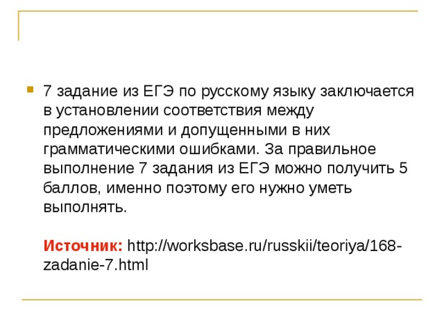 7 задание из ЕГЭ по русскому языку заключается в установлении соответствия между предложениями и допущенными в них грамматическими ошибками. За правильное выполнение 7 задания из ЕГЭ можно получить 5 баллов, именно поэтому его нужно уметь выполнять. Источник: http://worksbase.ru/russkii/teoriya/168-zadanie-7.html