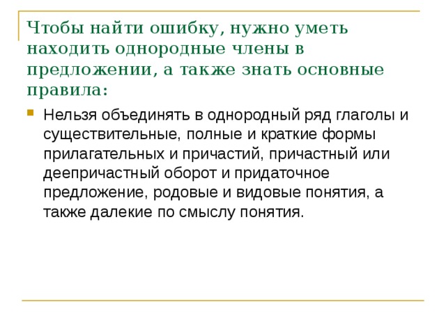 Чтобы найти ошибку, нужно уметь находить однородные члены в предложении, а также знать основные правила: Нельзя объединять в однородный ряд глаголы и существительные, полные и краткие формы прилагательных и причастий, причастный или деепричастный оборот и придаточное предложение, родовые и видовые понятия, а также далекие по смыслу понятия.