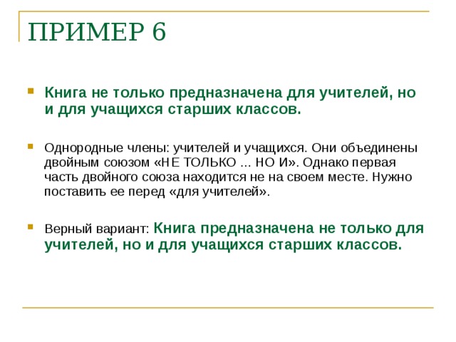 ПРИМЕР 6    Книга не только предназначена для учителей, но и для учащихся старших классов.  Однородные члены: учителей и учащихся. Они объединены двойным союзом «НЕ ТОЛЬКО ... НО И». Однако первая часть двойного союза находится не на своем месте. Нужно поставить ее перед «для учителей».  Верный вариант: Книга предназначена не только для учителей, но и для учащихся старших классов.    