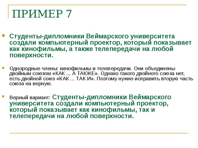 ПРИМЕР 7     Студенты-дипломники Веймарского университета создали компьютерный проектор, который показывает как кинофильмы, а также телепередачи на любой поверхности.   Однородные члены: кинофильмы и телепередачи. Они объединены двойным союзом «КАК ... А ТАКЖЕ». Однако такого двойного союза нет, есть двойной союз «КАК ... ТАК И». Поэтому нужно исправить вторую часть союза на верную.  Верный вариант: Студенты-дипломники Веймарского университета создали компьютерный проектор, который показывает как кинофильмы, так и телепередачи на любой поверхности.    