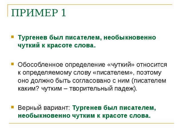 ПРИМЕР 1 Тургенев был писателем, необыкновенно чуткий к красоте слова. Обособленное определение «чуткий» относится к определяемому слову «писателем», поэтому оно должно быть согласовано с ним (писателем каким? чутким – творительный падеж). Верный вариант: Тургенев был писателем, необыкновенно чутким к красоте слова.