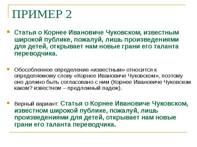 ПРИМЕР 2 Статья о Корнее Ивановиче Чуковском, известным широкой публике, пожалуй, лишь произведениями для детей, открывает нам новые грани его таланта переводчика. Обособленное определение «известным» относится к определяемому слову «Корнее Ивановиче Чуковском», поэтому оно должно быть согласовано с ним (Корнее Ивановиче Чуковском каком? известном – предложный падеж). Верный вариант: Статья о Корнее Ивановиче Чуковском, известном широкой публике, пожалуй, лишь произведениями для детей, открывает нам новые грани его таланта переводчика.