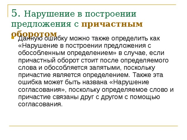 5. Нарушение в построении предложения с причастным оборотом   Данную ошибку можно также определить как «Нарушение в построении предложения с обособленным определением» в случае, если причастный оборот стоит после определяемого слова и обособляется запятыми, поскольку причастие является определением. Также эта ошибка может быть названа «Нарушение согласования», поскольку определяемое слово и причастие связаны друг с другом с помощью согласования.    