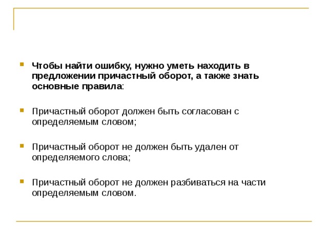 Чтобы найти ошибку, нужно уметь находить в предложении причастный оборот, а также знать основные правила : Причастный оборот должен быть согласован с определяемым словом; Причастный оборот не должен быть удален от определяемого слова; Причастный оборот не должен разбиваться на части определяемым словом.