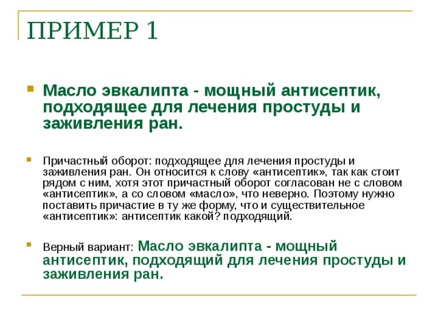 ПРИМЕР 1 Масло эвкалипта - мощный антисептик, подходящее для лечения простуды и заживления ран. Причастный оборот: подходящее для лечения простуды и заживления ран. Он относится к слову «антисептик», так как стоит рядом с ним, хотя этот причастный оборот согласован не с словом «антисептик», а со словом «масло», что неверно. Поэтому нужно поставить причастие в ту же форму, что и существительное «антисептик»: антисептик какой? подходящий. Верный вариант: Масло эвкалипта - мощный антисептик, подходящий для лечения простуды и заживления ран.