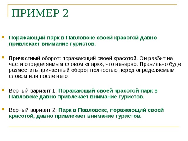 ПРИМЕР 2 Поражающий парк в Павловске своей красотой давно привлекает внимание туристов. Причастный оборот: поражающий своей красотой. Он разбит на части определяемым словом «парк», что неверно. Правильно будет разместить причастный оборот полностью перед определяемым словом или после него. Верный вариант 1: Поражающий своей красотой парк в Павловске давно привлекает внимание туристов. Верный вариант 2: Парк в Павловске, поражающий своей красотой, давно привлекает внимание туристов.