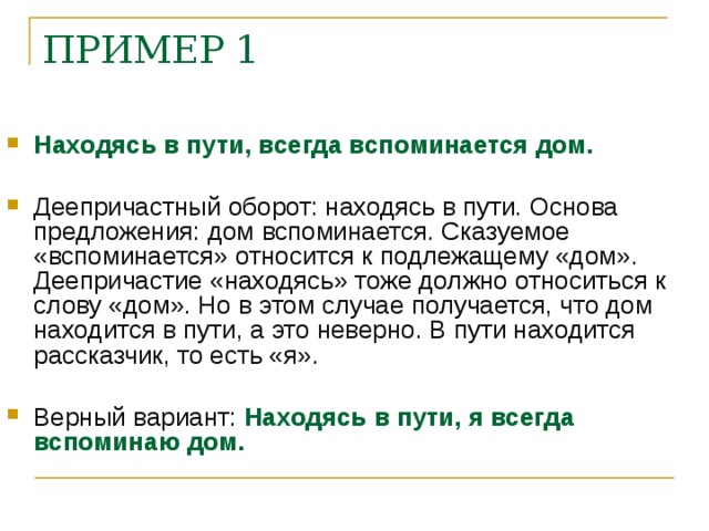 ПРИМЕР 1    Находясь в пути, всегда вспоминается дом.  Деепричастный оборот: находясь в пути. Основа предложения: дом вспоминается. Сказуемое «вспоминается» относится к подлежащему «дом». Деепричастие «находясь» тоже должно относиться к слову «дом». Но в этом случае получается, что дом находится в пути, а это неверно. В пути находится рассказчик, то есть «я».  Верный вариант: Находясь в пути, я всегда вспоминаю дом.    