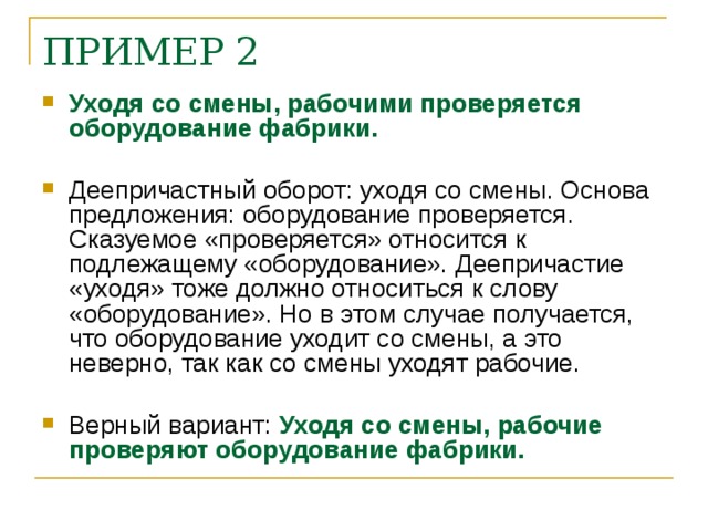 ПРИМЕР 2 Уходя со смены, рабочими проверяется оборудование фабрики. Деепричастный оборот: уходя со смены. Основа предложения: оборудование проверяется. Сказуемое «проверяется» относится к подлежащему «оборудование». Деепричастие «уходя» тоже должно относиться к слову «оборудование». Но в этом случае получается, что оборудование уходит со смены, а это неверно, так как со смены уходят рабочие. Верный вариант: Уходя со смены, рабочие проверяют оборудование фабрики.