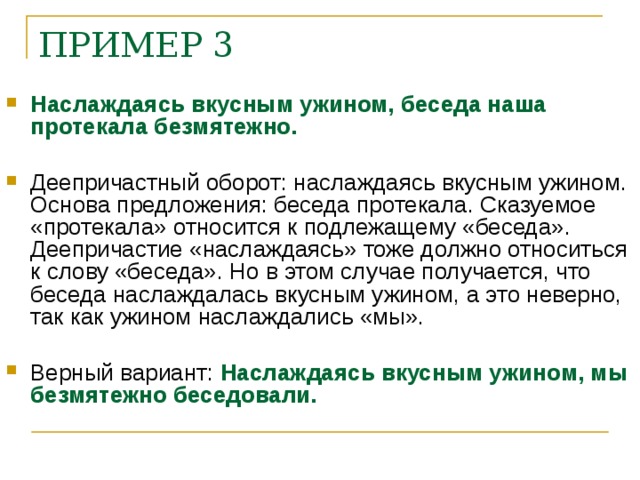 ПРИМЕР 3    Наслаждаясь вкусным ужином, беседа наша протекала безмятежно.  Деепричастный оборот: наслаждаясь вкусным ужином. Основа предложения: беседа протекала. Сказуемое «протекала» относится к подлежащему «беседа». Деепричастие «наслаждаясь» тоже должно относиться к слову «беседа». Но в этом случае получается, что беседа наслаждалась вкусным ужином, а это неверно, так как ужином наслаждались «мы».  Верный вариант: Наслаждаясь вкусным ужином, мы безмятежно беседовали.    