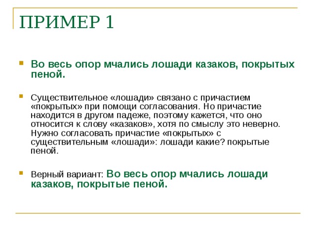 ПРИМЕР 1 Во весь опор мчались лошади казаков, покрытых пеной. Существительное «лошади» связано с причастием «покрытых» при помощи согласования. Но причастие находится в другом падеже, поэтому кажется, что оно относится к слову «казаков», хотя по смыслу это неверно. Нужно согласовать причастие «покрытых» с существительным «лошади»: лошади какие? покрытые пеной. Верный вариант: Во весь опор мчались лошади казаков, покрытые пеной.