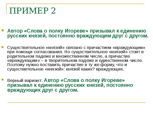 ПРИМЕР 2    Автор «Слова о полку Игореве» призывал к единению русских князей, постоянно враждующим друг с другом.  Существительное «князей» связано с причастием «враждующим» при помощи согласования. Но существительное «князей» стоит в родительном падеже и множественном числе, а причастие «враждующим» – в творительном падеже и единственном числе. Поэтому нужно поставить причастие в ту же форму, что и существительное «князей»: князей каких? враждующих.  Верный вариант: Автор «Слова о полку Игореве» призывал к единению русских князей, постоянно враждующих друг с другом.    