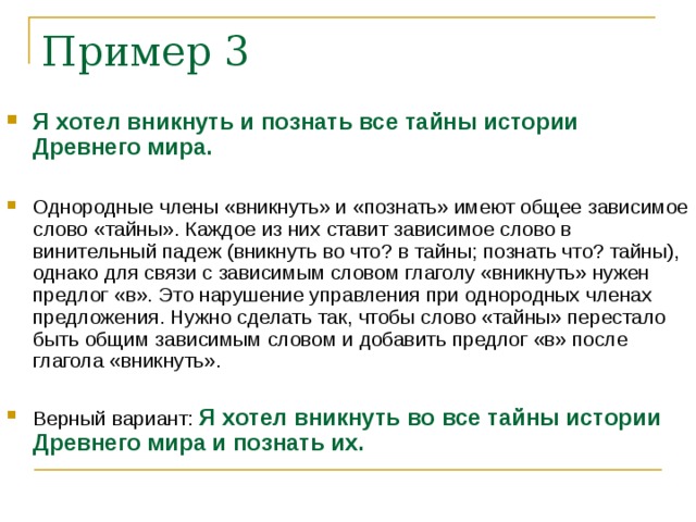 Я хотел вникнуть и познать все тайны истории Древнего мира. Однородные члены «вникнуть» и «познать» имеют общее зависимое слово «тайны». Каждое из них ставит зависимое слово в винительный падеж (вникнуть во что? в тайны; познать что? тайны), однако для связи с зависимым словом глаголу «вникнуть» нужен предлог «в». Это нарушение управления при однородных членах предложения. Нужно сделать так, чтобы слово «тайны» перестало быть общим зависимым словом и добавить предлог «в» после глагола «вникнуть». Верный вариант: Я хотел вникнуть во все тайны истории Древнего мира и познать их.