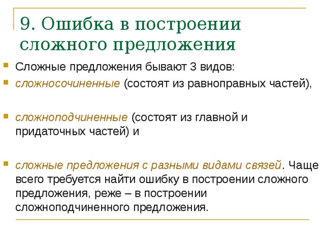 9. Ошибка в построении сложного предложения   Сложные предложения бывают 3 видов: сложносочиненные (состоят из равноправных частей),  сложноподчиненные (состоят из главной и придаточных частей) и  сложные предложения с разными видами связей . Чаще всего требуется найти ошибку в построении сложного предложения, реже – в построении сложноподчиненного предложения.    