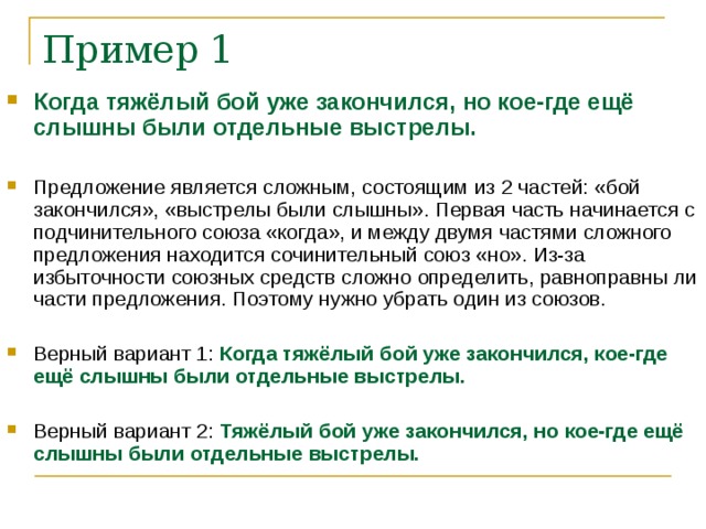 Пример 1 Когда тяжёлый бой уже закончился, но кое-где ещё слышны были отдельные выстрелы. Предложение является сложным, состоящим из 2 частей: «бой закончился», «выстрелы были слышны». Первая часть начинается с подчинительного союза «когда», и между двумя частями сложного предложения находится сочинительный союз «но». Из-за избыточности союзных средств сложно определить, равноправны ли части предложения. Поэтому нужно убрать один из союзов. Верный вариант 1: Когда тяжёлый бой уже закончился, кое-где ещё слышны были отдельные выстрелы. Верный вариант 2: Тяжёлый бой уже закончился, но кое-где ещё слышны были отдельные выстрелы.