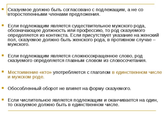 Сказуемое должно быть согласовано с подлежащим, а не со второстепенными членами предложения.  Если подлежащим является существительное мужского рода, обозначающее должность или профессию, то род сказуемого определяется из контекста. Если присутствует указание на женский пол, сказуемое должно быть женского рода, в противном случае – мужского. Если подлежащим является сложносокращенное слово, род сказуемого определяется главным словом из словосочетания.  Местоимение «кто» употребляется с глаголом в единственном числе и мужском роде.  Обособленный оборот не влияет на форму сказуемого.  Если числительное является подлежащим и оканчивается на один, то сказуемое должно быть в единственном числе.    