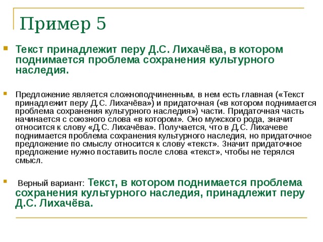 Пример 5 Текст принадлежит перу Д.С. Лихачёва, в котором поднимается проблема сохранения культурного наследия. Предложение является сложноподчиненным, в нем есть главная («Текст принадлежит перу Д.С. Лихачёва») и придаточная («в котором поднимается проблема сохранения культурного наследия») части. Придаточная часть начинается с союзного слова «в котором». Оно мужского рода, значит относится к слову «Д.С. Лихачёва». Получается, что в Д.С. Лихачеве поднимается проблема сохранения культурного наследия, но придаточное предложение по смыслу относится к слову «текст». Значит придаточное предложение нужно поставить после слова «текст», чтобы не терялся смысл. Верный вариант: Текст, в котором поднимается проблема сохранения культурного наследия, принадлежит перу Д.С. Лихачёва.