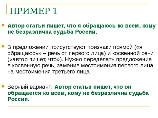 ПРИМЕР 1 Автор статьи пишет, что я обращаюсь ко всем, кому не безразлична судьба России. В предложении присутствуют признаки прямой («я обращаюсь» – речь от первого лица) и косвенной речи («автор пишет, что»). Нужно переделать предложение в косвенную речь, заменив местоимения первого лица на местоимения третьего лица. Верный вариант: Автор статьи пишет, что он обращается ко всем, кому не безразлична судьба России.