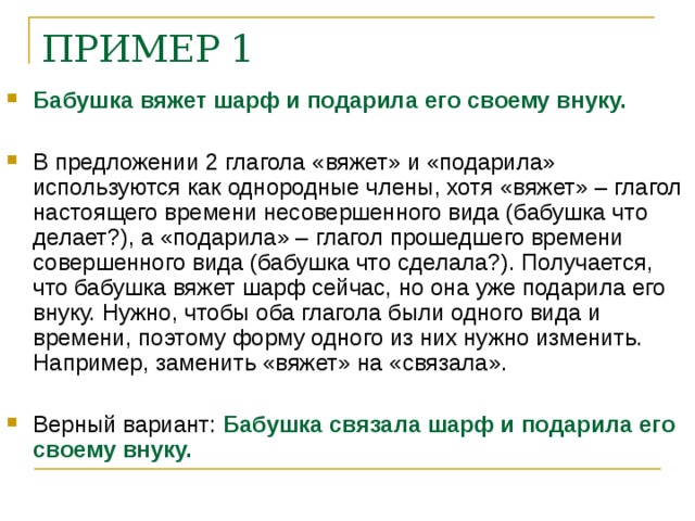 ПРИМЕР 1    Бабушка вяжет шарф и подарила его своему внуку.  В предложении 2 глагола «вяжет» и «подарила» используются как однородные члены, хотя «вяжет» – глагол настоящего времени несовершенного вида (бабушка что делает?), а «подарила» – глагол прошедшего времени совершенного вида (бабушка что сделала?). Получается, что бабушка вяжет шарф сейчас, но она уже подарила его внуку. Нужно, чтобы оба глагола были одного вида и времени, поэтому форму одного из них нужно изменить. Например, заменить «вяжет» на «связала».  Верный вариант: Бабушка связала шарф и подарила его своему внуку.    