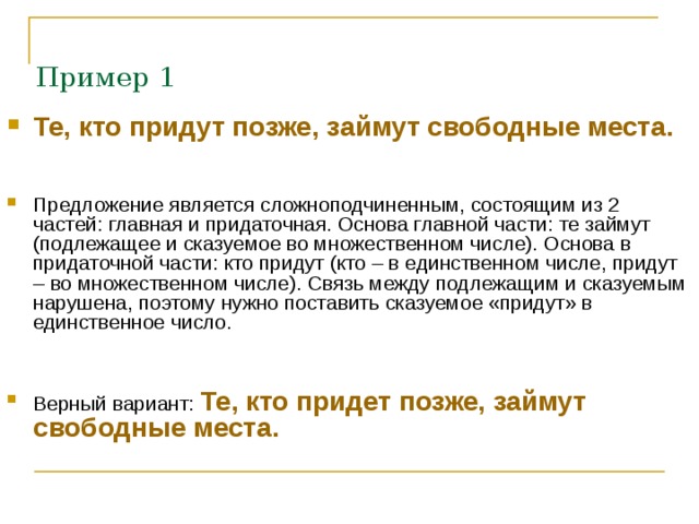  Пример 1 Те, кто придут позже, займут свободные места.    Предложение является сложноподчиненным, состоящим из 2 частей: главная и придаточная. Основа главной части: те займут (подлежащее и сказуемое во множественном числе). Основа в придаточной части: кто придут (кто – в единственном числе, придут – во множественном числе). Связь между подлежащим и сказуемым нарушена, поэтому нужно поставить сказуемое «придут» в единственное число.   Верный вариант: Те, кто придет позже, займут свободные места.    