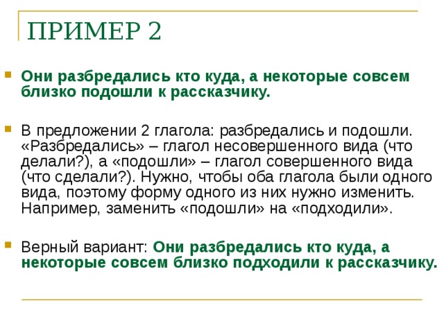 ПРИМЕР 2 Они разбредались кто куда, а некоторые совсем близко подошли к рассказчику. В предложении 2 глагола: разбредались и подошли. «Разбредались» – глагол несовершенного вида (что делали?), а «подошли» – глагол совершенного вида (что сделали?). Нужно, чтобы оба глагола были одного вида, поэтому форму одного из них нужно изменить. Например, заменить «подошли» на «подходили». Верный вариант: Они разбредались кто куда, а некоторые совсем близко подходили к рассказчику.