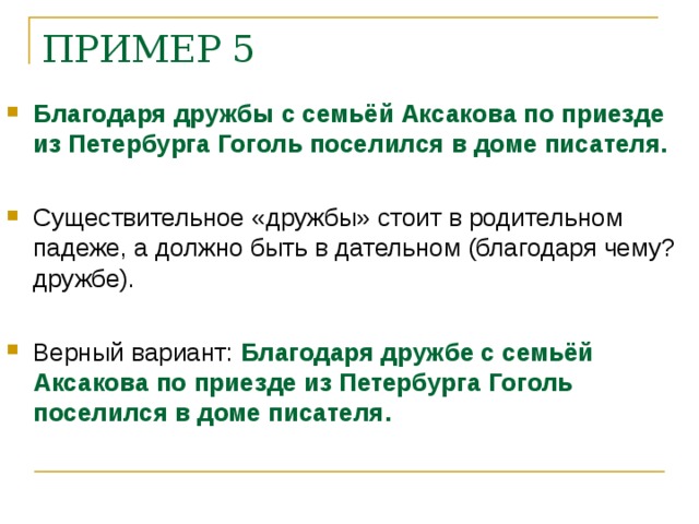 ПРИМЕР 5    Благодаря дружбы с семьёй Аксакова по приезде из Петербурга Гоголь поселился в доме писателя.  Существительное «дружбы» стоит в родительном падеже, а должно быть в дательном (благодаря чему? дружбе).  Верный вариант: Благодаря дружбе с семьёй Аксакова по приезде из Петербурга Гоголь поселился в доме писателя.    