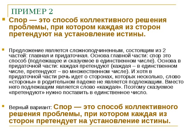 ПРИМЕР 2 Спор — это способ коллективного решения проблемы, при котором каждая из сторон претендуют на установление истины. Предложение является сложноподчиненным, состоящим из 2 частей: главная и придаточная. Основа главной части: спор это способ (подлежащее и сказуемое в единственном числе). Основа в придаточной части: каждая претендуют (каждая – в единственном числе, претендуют – во множественном числе). И хотя в придаточной части речь идет о сторонах, которых несколько, слово «стороны» в родительном падеже не является подлежащим. Вместо него подлежащим является слово «каждая». Поэтому сказуемое «претендуют» нужно поставить в единственное число. Верный вариант: Спор — это способ коллективного решения проблемы, при котором каждая из сторон претендует на установление истины.