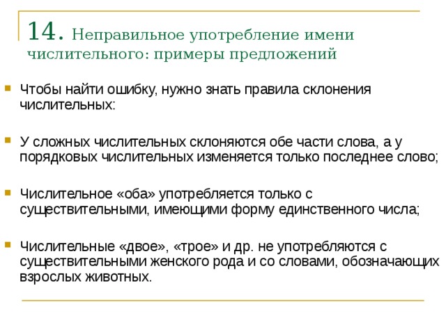 14. Неправильное употребление имени числительного: примеры предложений    Чтобы найти ошибку, нужно знать правила склонения числительных:  У сложных числительных склоняются обе части слова, а у порядковых числительных изменяется только последнее слово;  Числительное «оба» употребляется только с существительными, имеющими форму единственного числа;  Числительные «двое», «трое» и др. не употребляются с существительными женского рода и со словами, обозначающих взрослых животных.    