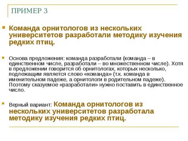 ПРИМЕР 3 Команда орнитологов из нескольких университетов разработали методику изучения редких птиц.  Основа предложения: команда разработали (команда – в единственном числе, разработали – во множественном числе). Хотя в предложении говорится об орнитологах, которых несколько, подлежащим является слово «команда» (т.к. команда в именительном падеже, а орнитологи в родительном падеже). Поэтому сказуемое «разработали» нужно поставить в единственное число.  Верный вариант: Команда орнитологов из нескольких университетов разработала методику изучения редких птиц.    